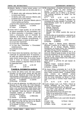 CENTRO PRE UNIVERSITARIO RAZONAMIENTO MATEMATICO
CICLO: VERANO ENERO – MARZO 2006-I Pág. 04
29.Alberto, Bertha y Carlos comen juntos y al
finalizar la comida cada uno de ellos pide té o
café.
* Si Alberto pide café entonces Bertha pide
lo mismo que Carlos.
* Si Bertha pide café entonces Alberto pide
la bebida que no pide Carlos.
* Si Carlos pide té, entonces Alberto pide la
misma bebida que Bertha.
¿Cuál de ellos siempre pide la misma bebida?
a) Alberto b) Bertha c) Carlos
d) Todos e) Ninguno
30.Javier tiene 3 cajas iguales, en una de ellas
se coloca caramelos, en otra chocolates y en
la última caramelos y chocolates. Luego las
cierra y empaqueta, pero al momento de
rotularlas se equivoca en todas. ¿Qué caja
debe abrir para rotularlas correctamente, si
sólo puede extraer un dulce de dicha caja?
a) La que dice “Caramelo”
b) La que dice “Chocolates”
c) La que dice “Caramelos” o “Chocolates”
indistintamente
d) Cualquiera de las cajas
e) Todas
31.Un frasco tiene dos bacterias, otro frasco, del
cuádruple de capacidad tiene 16 bacterias y
se sabe que dichas bacterias se duplican en
cada minuto transcurrido. Si el primer frasco
tardó 6 horas en llenarse completamente.
¿Cuánto tardará el segundo frasco en llenar
su capacidad total?
a) 6h b) 5h c) 5h: 59’
d) 5 h: 58’ e) 6h: 01
TAREA DOMICILIARIA
01.La fecha del último lunes del mes pasado
sumada a la del primer jueves del mes que
viene da 38. Sabiendo que todas las fechas
mencionadas corresponden a un mismo año.
¿Qué día cae el 3 de setiembre de dicho año?
a) Lunes b) Sábado c) Jueves
d) Domingo e) Viernes
02.En el mes de setiembre, se sabe que un día
después de 2 días antes, de 3 días después,
de 4 días antes, de 5 días después, de 6 días
antes y así sucesivamente, hasta tantos días
antes o después como días tiene dicho mes,
es miércoles. ¿Qué día será el mañana del
inmediato anterior al anteayer de pasado
mañana de dicho día?
a) Lunes b) Martes c) Miércoles
d) Jueves e) Viernes
03.El parentesco que existe entre el tío del hijo
de Alberto y el hijo del hijo del tío de Alberto
es: (Obs: Alberto tiene un solo tío).
a) Tío abuelo b) Primo c) Abuelo
d) Padre e) Hermanos
04.Me preguntaron. ¿Cuántos hermanos tengo?
y respondí: Tengo 10, pero conmigo no
somos 11, porque somos 9 y somos 3 y
además porque soy el último y el primero.
¿De cuántas personas se habla? (no me
cuenten a mí).
a) 11 b) 8 c) 10 d) 12 e) 13
05.Sonia, Raquel, Iris, Pamela y Maribel han
competido en la gran maratón “Los Andes”. Al
preguntárseles quién fue la ganadora ellas
respondieron:
* Sonia: “Ganó Raquel”
* Raquel: “Ganó Iris”
* Iris: “Ganó Maribel”
* Pamela: “Yo no gané”
* Maribel: “Iris mintió cuando dijo que yo
gané”
Si una de ellas es la ganadora y solamente es
cierta una de las afirmaciones. ¿Quién ganó
la competencia?
a) Sonia b) Raquel c) Iris
d) Pamela e) Maribel
06.Luis, Miguel y Alberto tienen diferentes
aficiones y gustos en el fútbol (U, Alianza y
Cristal), en la lectura (Novela, Poesía,
Periódicos), en licores (Pisco, Gin, Cerveza) y
cigarrillos (Ducal, Winston y Norton).
Se sabe que: Miguel no simpatiza con U, al
socio de cristal le gusta el pisco, el que fuma
ducal lee periódicos. El de la U toma cerveza;
el hincha del alianza lee periódicos; Luis
disfruta cuando juega Cristal o lee a Neruda y
Alberto fuma Winston.
¿Qué fuma? y ¿hincha de qué equipo es
Miguel?
a) Ducal - Cristal b) Ducal - Alianza
c) Winston - Cristal d) Ducal - U
e) Norton – Alianza
07.Se tienen fichas numeradas de 1 al 40. Se
han extraído 5 fichas las cuales han resultado
tener todos números pares. ¿Cuántas fichas
como mínimo se deberán extraer
adicionalmente para estar seguro que en el
total de fichas extraídas se tienen 2 fichas
cuya suma sea un número impar mayor que
22?
a) 14 b) 15 c) 16 d) 18 e) 21
08.Cuatro amigos Juan, Luis, Pablo y Oscar se
sientan alrededor de una mesa circular
ubicándose simétricamente. Se sabe que:
- Los cuatro usan gorro de diferente color
(azul, rojo, verde y blanco).
- Juan está frente al que usa gorro rojo.
- Pablo no se sienta junto a Juan.
- Oscar, el de gorro azul y el de gorro verde
son vecinos.
¿Quién está frente a Luis y qué color de gorra
usa?
a) Juan - rojo b) Oscar - blanco
c) Oscar - azul
d) Pablo – verde e) Juan - azul
 