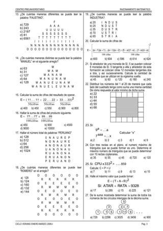 CENTRO PREUNIVERSITARIO RAZONAMIENTO MATEMÁTICO
––––––––––––––––––––––––––––––––––––––––––––––––––––––––––––––––––––––––––––––––
CICLO VERANO ENERO-MARZO 2006-I Pag. 3
13. ¿De cuántas maneras diferentes se puede leer la
palabra “FAUSTINO”.
a) 729
b) 243
c) 2187
d) 81
e) 6561
14. ¿De cuántas maneras distintas se puede leer la palabra
“MANUEL” en el siguiente arreglo?
a) 63
b) 31
c) 127
d) 64
e) 128
15. Calcular la suma de cifras del resultado de operar.
2E )33...3322...2211...11(

cifras50cifras50cifras50

a) 400 b) 450 c) 550 d) 900 e) 800
16. Hallar la suma de cifras del producto siguiente.

cifras100cifras100
x 99...9977...77E 
a) 450 b) 900 c) 4500
d) 9000 e) 10000
17. Hallar el número total de palabras “PERUANO”
a) 128
b) 512
c) 64
d) 256
e) 1024
18. ¿De cuántas maneras diferentes se puede leer
“ROMERO” en el arreglo?
a) 128
b) 124
c) 160
d) 132
e) 144
19. ¿De cuantas maneras se puede leer la palabra
INDUSTRIA?
a) 20 I N D U S
b) 25 N D U S T
c) 35 D U S T R
d) 70 U S T R I
e) 65 S T R I A
20. Calcular la suma de cifras de:
2
cifras100
655
cifras100
1











    
a)-(a)-(...a)-(a)(52)(a)(a...1)(a1)(aE
a) 600 b) 604 c) 596 d) 614 e) 624
21. Si alrededor de una moneda de S/. 5 se pueden colocar
6 monedas de S/. 5 tangente a ella y alrededor de esta
formación se colocan otras 12 monedas tangentes dos
a dos, y así sucesivamente. Calcule la cantidad de
monedas que se utilizan en la vigésima vuelta.
a) 45 b) 60 c) 120 d) 180 e) 240
22. Distribuir los números del 1 al 20 de manera que cada
lado del cuadrado tenga como suma una misma cantidad.
De cómo respuesta el valor mínimo de dicha suma.
a) 22
b) 33
c) 44
d) 55
e) 66
23.Si:
x...aaa7
a...a9


Calcular “x”
a) 2 b) 2 c) 3 d) 1 e) 9
24. Con tres rectas en el plano, el numero máximo de
triángulos que se puede formar es uno. Determine el
máximo número de triángulos que se puede determinar
con 10 rectas coplanares.
a) 35 b) 55 c) 45 d) 720 e) 120
25.Si: 2333xCPU = . . . 859
Calcule: C + P + U
a) 7 b) 11 c) 9 d) 13 e) 10
26. Halle el máximo valor que puede tomar:
2)RAT(E 
9328RATAATAR:Si 
a) 17 b) 289 c) 15 d) 225 e) 121
27. De la suma mostrada determinar la suma de todos los
números de los círculos interiores de la décima suma.
5
3 3 7
1 ; 1 5 ; 1 11 9 ; . . .
a) 729 b) 2296 c) 3025 d) 3456 e) 900
F
A A A
U U U U U
S S S S S S S
T T T T T T T T T
I I I I I I I I I I I
N N N N N N N N N N N N N
O O O O O O O O O O O O O O O
M
M A M
M A N A M
M A N U N A M
M A N U E U N A M
M A N U E L E U N A M
0 N A U R E P
N O N A U R E
A N O N A U R
U A N O N A U
R U A N O N A
E R U A N O N
P E R U A N O
O O O O O O
R R R R R
O E E E E O
R M M M R
O E O O E O
R M R M R
O E O O E O
R M M M R
O E E E E O
R R R R R
O O O O O O
 
