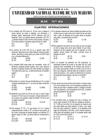 CICLO: VERANO ENERO – MARZO 2006-I Pág. 01
CUATRO OPERACIONES
01.Un profesor del CPU gana S/. 30 por hora y trabaja 8
horas diarias de lunes a sábado. Los domingos y
feriados gasta diariamente S/.210 mientras que los
restantes días, sus gastos diarios ascienden a S/.170.
¿Cuántos feriados como mínimo hubo durante 118 días,
si en dicho tiempo, el profesor logró ahorrar S/.1820?
A) 2 B) 3 C) 4
D) 5 E) 6
02.Un premio de S/.20 700 se va a repartir entre 300
personas. Algunas de los cuales fallecen antes de poder
cobrar, entonces el resto tiene que cobrar S/.2070 cada
una. ¿Cuántas fallecieron?
A) 250 B) 200 C) 290
D) 170 E) 270
03.La cantidad 5400 soles debe ser cancelada entre 18
personas, pagando partes iguales, pero como algunos
de ellos no pueden hacerlo, las otras tendrán que pagar
150 soles más cada una. ¿Cuántas personas no pueden
pagar?
A) 12 B) 10 C) 8
D) 6 E) 4
04.Encontrar un número tal que dividiéndolo por 10 y a este
cociente dividiéndolo por 3 ; la suma de estos cocientes
es 600.
A) 4250 B) 4360 C) 4650
D) 4520 E) 4500
05.Sabiendo que perdí los 2/3 de los que no perdí luego
recupero 1/3 de lo que no recupero y tengo entonces S/.
42 ¿cuánto me quedaría luego de perder 1/6 de lo que
no logre recuperar?
A) S/.36 B) S/.39 C) S/.42
D) S/.48 E) S/.60
06.Tres amigos "A" "B" y "C" que tienen 10, 9 y 7 panes
respectivamente, invitan a "D" a consumir sus panes. Si
los cuatro consumen en partes iguales y al retirarse "D"
deja en pago S./1300, ¿Cuantos soles le corresponde a
"B"?
A) S/.250 B) S/.450 C) S/.720
D) S/.230 E) S/.500
07.Un granjero dispone de cierta cantidad de pollos que los
vende vivos en cada venta da la mitad de los que tiene
más 1 pollo. Si después de la quinta venta, le quedan
dos pollos. ¿Cuantos tenía al inicio?
A) 216 B) 214 C) 126
D) 261 E) 420
08.Dos jugadores convienen en que cada vez que uno gane
el otro le paga tanto como para triplicar lo que tiene.
Después de dos jugadas que las ha ganado un solo
jugador ambos tienen 90 soles. ¿Cuánto tenía el
ganador al inicio?
A) 10 B) 170 C) 80
D) 90 E) 180
09.En un examen de admisión de 100 preguntas, un
estudiante obtiene 80 puntos si se sabe que por cada
pregunta bien contestada se le atribuye dos puntos y
por cada equivocación tantos en contra como le son a
favor por pregunta. Además dejó de contestar la quinta
parte del examen. ¿En cuánto se diferencian el número
de preguntas equivocadas y las que no contesta?
A) 0 B) 1 C) 2
D) 3 E) 4
10.Una combi que hace servicio de Huacho a Huaral cobra
S/.2 como pasaje único y en el trayecto se observa que
cada vez que baja 1 pasajero suben 2. Si llegó a Huaraz
con 34 pasajeros y una recaudación de S/.96. ¿Cuántas
personas partieron de Huacho?
A) 20 B) 12 C) 28
D) 34 E) 48
11.Un microbús hace un trayecto de Lima a Huacho. En
cierto viaje recaudó S/.33 000 por pasajeros adultos y
S/.17 500 por los niños. En el trayecto se observó que
por cada adulto que bajó subieron 3 niños, y por cada
niño que bajó subieron 2 adultos. Si al paradero final
llegó con 20 adultos y 26 niños. ¿Con cuántos adultos y
niños salió del paradero inicial, si el pasaje adulto vale
S/.1100 y el de niño S/.500?
A) 11 y 6 B) 10 y 7 C) 12 y 5
D) 12 y 6 E) 13 y 8
PREPARACIÓN A LA:
UNIVERSIDAD NACIONAL MAYOR DE SAN MARCOS
FACULTAD DE CIENCIAS ECONÓMICAS
RM Nº 03
 