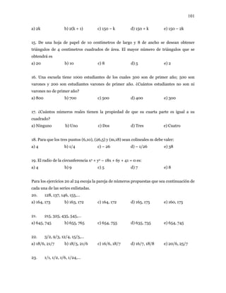 101
a) 2k b) 2(k + 1) c) 150 – k d) 150 + k e) 150 – 2k
15. De una hoja de papel de 10 centímetros de largo y 8 de ancho se desean obtener
triángulos de 4 centímetros cuadrados de área. El mayor número de triángulos que se
obtendrá es
a) 20 b) 10 c) 8 d) 5 e) 2
16. Una escuela tiene 1000 estudiantes de los cuales 300 son de primer año; 500 son
varones y 200 son estudiantes varones de primer año. ¿Cuántos estudiantes no son ni
varones no de primer año?
a) 800 b) 700 c) 500 d) 400 e) 300
17. ¿Cuántos números reales tienen la propiedad de que su cuarta parte es igual a su
cuadrado?
a) Ninguno b) Uno c) Dos d) Tres e) Cuatro
18. Para que los tres puntos (6,10), (26,5) y (m,18) sean colineales m debe valer:
a) 4 b) 1/4 c) – 26 d) – 1/26 e) 38
19. El radio de la circunferencia x2 + y2 – 18x + 6y + 41 = 0 es:
a) 4 b) 9 c) 5 d) 7 e) 8
Para los ejercicios 20 al 24 escoja la pareja de números propuestas que sea continuación de
cada una de las series enlistadas.
20. 128, 137, 146, 155,…
a) 164, 173 b) 163, 172 c) 164, 172 d) 165, 175 e) 160, 175
21. 215, 325, 435, 545,…
a) 645, 745 b) 655, 765 c) 654, 755 d) 635, 735 e) 654, 745
22. 3/2, 9/3, 12/4, 15/5,…
a) 18/6, 21/7 b) 18/5, 21/6 c) 16/6, 18/7 d) 16/7, 18/8 e) 20/6, 25/7
23. 1/1, 1/2, 1/6, 1/24,…
 