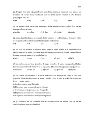 103
32. Joaquín tiene una caja grande con 4 medianas dentro, 3 chicas en cada una de las
medianas y 6 todavía más pequeñas en cada una de las chicas; entonces el total de cajas
que Joaquín tiene es:
a) 88 b) 89 c) 90 d) 54 e) 62
33. Un plomero tiene un tubo de 30 metros. Si diariamente corta un pedazo de 2 metros
terminará de cortarlo en:
a) 14 días b) 16 días c) 18 días d) 15 días e) 10 días
34. La media aritmética de un conjunto de 30 números es 10. Si quitamos el número 68 de
ese conjunto, entonces la media aritmética de los restantes es:
a) 7 b) 8 c) 9 d) 10 e) 11
35. Un bote de 20 litros se llena de agua; luego se sacan 4 litros y se reemplazan con
alcohol; después se sacan 4 litros de la mezcla y se reemplazan con alcohol. La cantidad de
litros de agua que queda en la mezcla final es:
a) 16/5 b) 16/9 c) 4/5 d) 36/5 e) 64/5
36. Un contenedor que tiene 50 metros de largo, 20 metros de ancho y una profundidad de
2 metros va a ser llenado hasta ¾ de su capacidad. El volumen de agua que se requiere es:
a) 2000 m3 b) 1750 m3 c) 1650 m3 d) 1500 m3 e) 1250 m3
37. Un tanque de Guerra de la armada norteamericana es capaz de correr a velocidad
promedio de 90 km/hr durante 4 horas y media, y otro lo hace a 40 km/hr durante 10
horas y cuarto. Luego…
a) Los dos recorren igual distancia
b) El segundo recorre poco más que el primero
c) El primero recorre poco más que el segundo
d) El primero recorre mucho menos que el segundo
e) El segundo recorre mucho menos que el primero
38. El perímetro de un cuadrado tiene el mismo número de metros que los metros
cuadrados de su área. ¿Cuál es ésta?
 