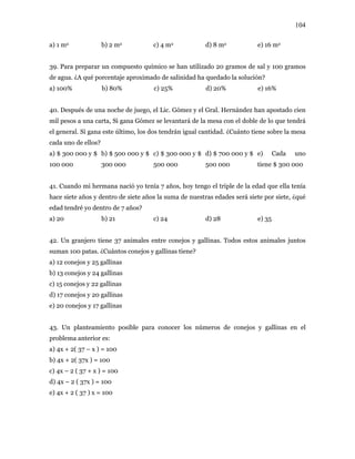 104
a) 1 m2 b) 2 m2 c) 4 m2 d) 8 m2 e) 16 m2
39. Para preparar un compuesto químico se han utilizado 20 gramos de sal y 100 gramos
de agua. ¿A qué porcentaje aproximado de salinidad ha quedado la solución?
a) 100% b) 80% c) 25% d) 20% e) 16%
40. Después de una noche de juego, el Lic. Gómez y el Gral. Hernández han apostado cien
mil pesos a una carta, Si gana Gómez se levantará de la mesa con el doble de lo que tendrá
el general. Si gana este último, los dos tendrán igual cantidad. ¿Cuánto tiene sobre la mesa
cada uno de ellos?
a) $ 300 000 y $
100 000
b) $ 500 000 y $
300 000
c) $ 300 000 y $
500 000
d) $ 700 000 y $
500 000
e) Cada uno
tiene $ 300 000
41. Cuando mi hermana nació yo tenía 7 años, hoy tengo el triple de la edad que ella tenía
hace siete años y dentro de siete años la suma de nuestras edades será siete por siete, ¿qué
edad tendré yo dentro de 7 años?
a) 20 b) 21 c) 24 d) 28 e) 35
42. Un granjero tiene 37 animales entre conejos y gallinas. Todos estos animales juntos
suman 100 patas. ¿Cuántos conejos y gallinas tiene?
a) 12 conejos y 25 gallinas
b) 13 conejos y 24 gallinas
c) 15 conejos y 22 gallinas
d) 17 conejos y 20 gallinas
e) 20 conejos y 17 gallinas
43. Un planteamiento posible para conocer los números de conejos y gallinas en el
problema anterior es:
a) 4x + 2( 37 – x ) = 100
b) 4x + 2( 37x ) = 100
c) 4x – 2 ( 37 + x ) = 100
d) 4x – 2 ( 37x ) = 100
e) 4x + 2 ( 37 ) x = 100
 