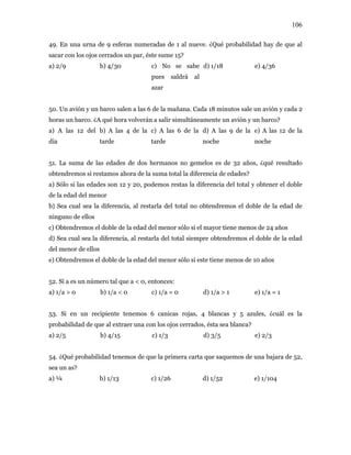 106
49. En una urna de 9 esferas numeradas de 1 al nueve. ¿Qué probabilidad hay de que al
sacar con los ojos cerrados un par, éste sume 15?
a) 2/9 b) 4/30 c) No se sabe
pues saldrá al
azar
d) 1/18 e) 4/36
50. Un avión y un barco salen a las 6 de la mañana. Cada 18 minutos sale un avión y cada 2
horas un barco. ¿A qué hora volverán a salir simultáneamente un avión y un barco?
a) A las 12 del
día
b) A las 4 de la
tarde
c) A las 6 de la
tarde
d) A las 9 de la
noche
e) A las 12 de la
noche
51. La suma de las edades de dos hermanos no gemelos es de 32 años, ¿qué resultado
obtendremos si restamos ahora de la suma total la diferencia de edades?
a) Sólo si las edades son 12 y 20, podemos restas la diferencia del total y obtener el doble
de la edad del menor
b) Sea cual sea la diferencia, al restarla del total no obtendremos el doble de la edad de
ninguno de ellos
c) Obtendremos el doble de la edad del menor sólo si el mayor tiene menos de 24 años
d) Sea cual sea la diferencia, al restarla del total siempre obtendremos el doble de la edad
del menor de ellos
e) Obtendremos el doble de la edad del menor sólo si este tiene menos de 10 años
52. Si a es un número tal que a < 0, entonces:
a) 1/a > 0 b) 1/a < 0 c) 1/a = 0 d) 1/a > 1 e) 1/a = 1
53. Si en un recipiente tenemos 6 canicas rojas, 4 blancas y 5 azules, ¿cuál es la
probabilidad de que al extraer una con los ojos cerrados, ésta sea blanca?
a) 2/5 b) 4/15 c) 1/3 d) 3/5 e) 2/3
54. ¿Qué probabilidad tenemos de que la primera carta que saquemos de una bajara de 52,
sea un as?
a) ¼ b) 1/13 c) 1/26 d) 1/52 e) 1/104
 