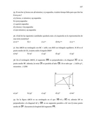 107
55. Si son las 15 horas con 48 minutos y 15 segundos, ¿cuánto tiempo falta para que den las
8:00 p.m.?
a) 5 horas, 11 minutos y 45 segundos
b) 15105 segundos
c) 144000 segundos
d) 3 horas y 705 segundos
e) 250 minutos y 45 segundos
56. ¿Cuál de las siguientes cantidades quedaría más a la izquierda en la representación de
una recta numérica?
a) 10-10 b) 11 c) 41/4 d) 8.5 8.5 e) 3-1/3
57. Sea ABCD un rectángulo con BC = 2AB y sea BCE un triángulo equilátero. Si M es el
punto medio de CE, ¿cuánto mide el ángulo CMD?
a) 65° b) 75° c) 45° d) 35° e) 55°
58. En el rectángulo ABCD, el segmento MN es perpendicular a la diagonal AC en su
punto medio M . Además, la recta LN es paralela al lado CB. Si se sabe que ACB=57°,
encuentra LNM
∠
∠
A
D C
B
L
M
N
a) 30° b) 33° c) 45° d) 57° e) 60°
59. En la figura ABCD es un rectángulo en el que AB =8 y BC =6; además DP es
perpendicular a la diagonal AC y QR es un segmento paralelo a AC con Q como punto
medio de DP . Encuentra la longitud del segmento PR .
 