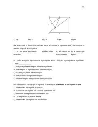 108
6
P
R
8
Q
D C
BA
a) 2.4 b) 3.2 c) 3.6 d) 4.0 e) 5.0
60. Seleccione la forma adecuada de hacer afirmativa la siguiente frase, sin cambiar su
sentido original: Al no ignorar.
a) Al no estar
enterado
b) Al saber c) Al no saber d) Al carecer de
conocimiento
e) Al saber que
ignora
61. Todo triángulo equilátero es equiángulo. Todo triángulo equiángulo es equilátero.
Luego, __________
a) un equiángulo es triángulo sólo si es equilátero
b) un triángulo es equilátero sólo si es equiángulo
c) un triángulo puede ser equiángulo
d) un equilátero siempre es triángulo
e) sólo es triángulo un equilátero si es equiángulo
62. Seleccione la opción que se sigue de la afirmación: El número de los ángeles es par.
a) No es cierto, los ángeles no existen
b) la mitad de los ángeles son también un número par
c) el número de ángeles es divisible entre dos
d) Los ángeles no se pueden dividir
e) No es cierto, los ángeles son incontables
 