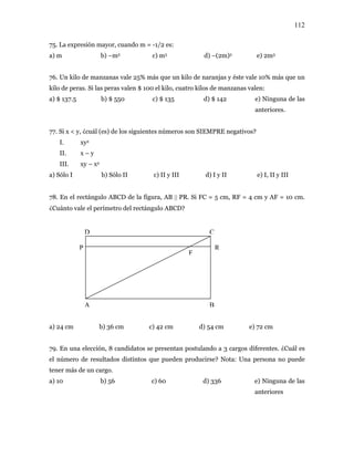 112
75. La expresión mayor, cuando m = -1/2 es:
a) m b) –m2 c) m3 d) –(2m)2 e) 2m3
76. Un kilo de manzanas vale 25% más que un kilo de naranjas y éste vale 10% más que un
kilo de peras. Si las peras valen $ 100 el kilo, cuatro kilos de manzanas valen:
a) $ 137.5 b) $ 550 c) $ 135 d) $ 142 e) Ninguna de las
anteriores.
77. Si x < y, ¿cuál (es) de los siguientes números son SIEMPRE negativos?
I. xy2
II. x – y
III. xy – x2
a) Sólo I b) Sólo II c) II y III d) I y II e) I, II y III
78. En el rectángulo ABCD de la figura, AB || PR. Si FC = 5 cm, RF = 4 cm y AF = 10 cm.
¿Cuánto vale el perímetro del rectángulo ABCD?
D C
P R
F
A B
a) 24 cm b) 36 cm c) 42 cm d) 54 cm e) 72 cm
79. En una elección, 8 candidatos se presentan postulando a 3 cargos diferentes. ¿Cuál es
el número de resultados distintos que pueden producirse? Nota: Una persona no puede
tener más de un cargo.
a) 10 b) 56 c) 60 d) 336 e) Ninguna de las
anteriores
 