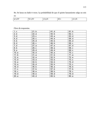 113
80. Se lanza un dado 6 veces. La probabilidad de que el quinto lanzamiento salga un seis
es:
a) 1/66 b) 1/65 c) 5/6 d) 1 e) 1/6
Clave de respuestas.
1. c 21. b 41. d 61. b
2. e 22. a 42. b 62. c
3. d 23. c 43. a 63. d
4. d 24. c 44. e 64. d
5. b 25. d 45. b 65. d
6. d 26. c 46. b 66. c
7. d 27. a 47. e 67. d
8. b 28. c 48. e 68. c
9. a 29. d 49. d 69. c
10. e 30. d 50. a 70. c
11. b 31. a 51. b 71. a
12. e 32. a 52. b 72. e
13. d 33. a 53. b 73. c
14. e 34. b 54. b 74. d
15. a 35. d 55. b 75. c
16. d 36. b 56. a 76. b
17. c 37. b 57. b 77. b
18. c 38. e 58. b 78. c
19. d 39. e 59. d 79. d
20. a 40. d 60. b 80. e
 