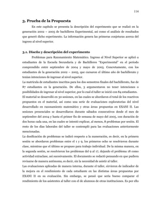 114
3. Prueba de la Propuesta
En este capítulo se presenta la descripción del experimento que se realizó en la
generación 2002 – 2005 de bachilleres Experimental, así como el análisis de resultados
que generó dicho experimento. La información genera las primeras conjeturas acerca del
ingreso al nivel superior.
3.1. Diseño y descripción del experimento
Problemas para Razonamiento Matemático. Ingreso al Nivel Superior se aplicó a
estudiantes de la Escuela Secundaria y de Bachilleres “Experimental” en el periodo
comprendido entre septiembre de 2004 y mayo de 2005. Concretamente, con los
estudiantes de la generación 2002 – 2005, que cursaron el último año de bachillerato y
tenían intenciones de ingresar al nivel superior.
La matrícula de estudiantes inscritos para los dos semestres finales del bachillerato, fue de
87 estudiantes en la generación. De ellos, 3 argumentaron no tener intenciones o
posibilidades de ingresar al nivel superior, por lo cual el taller se inició con 84 estudiantes.
El material se desarrolló en 30 sesiones, en las cuales se abordaron el total de los reactivos
propuestos en el material, así como una serie de evaluaciones exploratorias del nivel
desarrollado en razonamiento matemático y otras áreas propuestas en EXANI II. Las
sesiones presenciales se desarrollaron durante sábados consecutivos desde el mes de
septiembre del 2004 y hasta el primer fin de semana de mayo del 2005, con duración de
dos horas cada una, en las cuales se intentó explicar, al menos, 8 problemas por sesión. El
resto de los días laborales del taller se contempló para las evaluaciones anteriormente
mencionadas.
La dosificación de problemas se indicó respecto a la numeración, es decir, en la primera
sesión se abordaron problemas entre el 1 y 9, los primeros ocho se resolvieron durante
clase, mientras que el último se propuso para trabajo individual. De la misma manera, en
la segunda sesión, se resolvieron los problemas del 9 al 17, dejando el problema 18 como
actividad extraclase, así sucesivamente. El documento se redactó pensando en que pudiera
revisarse de manera autónoma, es decir, sin la necesidad de asistir al taller.
Las evaluaciones aplicadas de manera interna, durante el taller, sirvieron de indicador de
la mejora en el rendimiento de cada estudiante en las distintas áreas propuestas por
EXANI II en su evaluación. Sin embargo, se pensó que sería bueno comparar el
rendimiento de los asistentes al taller con el de alumnos de otras instituciones. Es por ello
 
