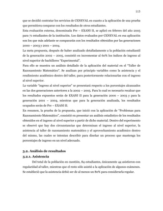 115
que se decidió contratar los servicios de CENEVAL en cuanto a la aplicación de una prueba
que permitiera comparar con los resultados de otros estudiantes.
Esta evaluación externa, denominada Pre – EXANI II, se aplicó en febrero del año 2005
para 71 estudiantes de la institución. Los datos evaluados por CENEVAL en esa aplicación
son los que más adelante se compararán con los resultados obtenidos por las generaciones
2000 – 2003 y 2001 – 2004.
La meta propuesta, después de haber analizado detalladamente a la población estudiantil
de la generación 2002 – 2005, consistió en incrementar al 60% los índices de ingreso al
nivel superior de bachilleres “Experimental”.
Para ello se muestra un análisis detallado de la aplicación del material en el “Taller de
Razonamiento Matemático”. Se analizan por principio variables como la asistencia y el
rendimiento académico dentro del taller, para posteriormente relacionarlas con el ingreso
al nivel superior.
La variable “ingreso al nivel superior” se presentará respecto a los porcentajes alcanzados
en las dos generaciones anteriores a la 2002 – 2005. Para lo cual es necesario recalcar que
los resultados expuestos serán de EXANI II para la generación 2000 – 2003 y para la
generación 2001 – 2004, mientras que para la generación analizada, los resultados
ocupados serán de Pre – EXANI II.
En resumen, la prueba de la propuesta, que inició con la aplicación de “Problemas para
Razonamiento Matemático”, consistió en presentar un análisis estadístico de los resultados
obtenidos en el ingreso al nivel superior a partir de dicho material. Dentro del experimento
se observó que hay dos circunstancias que determinan el ingreso al nivel superior, la
asistencia al taller de razonamiento matemático y el aprovechamiento académico dentro
del mismo, las cuales se intentan describir para diseñar un proceso que mantenga los
porcentajes de ingreso en un nivel adecuado.
3.2. Análisis de resultados
3.2.1. Asistencia
Del total de la población en cuestión, 84 estudiantes, únicamente 44 asistieron con
regularidad al taller, mientras que el resto sólo asistió a la aplicación de algunos exámenes.
Se estableció que la asistencia debió ser de al menos un 80% para considerarla regular.
 