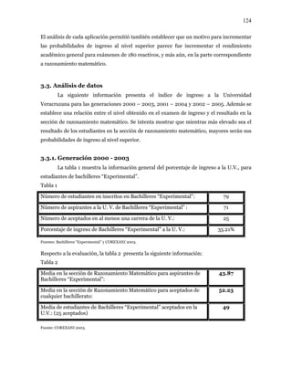124
El análisis de cada aplicación permitió también establecer que un motivo para incrementar
las probabilidades de ingreso al nivel superior parece fue incrementar el rendimiento
académico general para exámenes de 180 reactivos, y más aún, en la parte correspondiente
a razonamiento matemático.
3.3. Análisis de datos
La siguiente información presenta el índice de ingreso a la Universidad
Veracruzana para las generaciones 2000 – 2003, 2001 – 2004 y 2002 – 2005. Además se
establece una relación entre el nivel obtenido en el examen de ingreso y el resultado en la
sección de razonamiento matemático. Se intenta mostrar que mientras más elevado sea el
resultado de los estudiantes en la sección de razonamiento matemático, mayores serán sus
probabilidades de ingreso al nivel superior.
3.3.1. Generación 2000 - 2003
La tabla 1 muestra la información general del porcentaje de ingreso a la U.V., para
estudiantes de bachilleres “Experimental”.
Tabla 1
Número de estudiantes en inscritos en Bachilleres “Experimental”: 79
Número de aspirantes a la U. V. de Bachilleres “Experimental” : 71
Número de aceptados en al menos una carrera de la U. V.: 25
Porcentaje de ingreso de Bachilleres “Experimental” a la U. V.: 35.21%
Fuentes: Bachilleres “Experimental” y COREXANI 2003.
Respecto a la evaluación, la tabla 2 presenta la siguiente información:
Tabla 2
Media en la sección de Razonamiento Matemático para aspirantes de
Bachilleres “Experimental”:
43.87
Media en la sección de Razonamiento Matemático para aceptados de
cualquier bachillerato:
52.23
Media de estudiantes de Bachilleres “Experimental” aceptados en la
U.V.: (25 aceptados)
49
Fuente: COREXANI 2003.
 