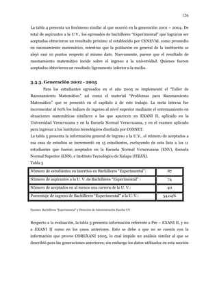 126
La tabla 4 presenta un fenómeno similar al que ocurrió en la generación 2001 – 2004. De
total de aspirantes a la U.V., los egresados de bachilleres “Experimental” que lograron ser
aceptados obtuvieron un resultado próximo al establecido por CENEVAL como promedio
en razonamiento matemático, mientras que la población en general de la institución se
alejó casi 10 puntos respecto al mismo dato. Nuevamente, parece que el resultado de
razonamiento matemático incide sobre el ingreso a la universidad. Quienes fueron
aceptados obtuvieron un resultado ligeramente inferior a la media.
3.3.3. Generación 2002 - 2005
Para los estudiantes egresados en el año 2005 se implementó el “Taller de
Razonamiento Matemático” así como el material “Problemas para Razonamiento
Matemático” que se presentó en el capítulo 2 de este trabajo. La meta interna fue
incrementar al 60% los índices de ingreso al nivel superior mediante el entrenamiento en
situaciones matemáticas similares a las que aparecen en EXANI II, aplicado en la
Universidad Veracruzana y en la Escuela Normal Veracruzana, y en el examen aplicado
para ingresar a los institutos tecnológicos diseñado por COSNET.
La tabla 5 presenta la información general de ingreso a la U.V., el número de aceptados a
esa casa de estudios se incrementó en 15 estudiantes, excluyendo de esta lista a los 11
estudiantes que fueron aceptados en la Escuela Normal Veracruzana (ENV), Escuela
Normal Superior (ENS), e Instituto Tecnológico de Xalapa (ITESX).
Tabla 5
Número de estudiantes en inscritos en Bachilleres “Experimental”: 87
Número de aspirantes a la U. V. de Bachilleres “Experimental” : 74
Número de aceptados en al menos una carrera de la U. V.: 40
Porcentaje de ingreso de Bachilleres “Experimental” a la U. V.: 54.04%
Fuentes: Bachilleres “Experimental” y Dirección de Administración Escolar UV.
Respecto a la evaluación, la tabla 5 presenta información referente a Pre – EXANI II, y no
a EXANI II como en los casos anteriores. Esto se debe a que no se cuenta con la
información que provee COREXANI 2005, lo cual impide un análisis similar al que se
describió para las generaciones anteriores; sin embargo los datos utilizados en esta sección
 