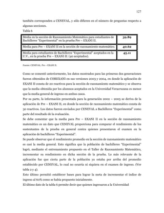 127
también corresponden a CENEVAL, y sólo difieren en el número de preguntas respecto a
algunas secciones.
Tabla 6
Media en la sección de Razonamiento Matemático para estudiantes de
Bachilleres “Experimental” en la prueba Pre – EXANI II.
39.89
Media para Pre – EXANI II en la sección de razonamiento matemático. 40.62
Media para estudiantes de Bachilleres “Experimental” aceptados en la
U.V., en la prueba Pre – EXANI II: (40 aceptados).
45.11
Fuente: CENEVAL. Pre – EXANI II.
Como se comentó anteriormente, los datos mostrados para las primeras dos generaciones
fueron obtenidos de COREXANI en sus versiones 2003 y 2004, en donde la aplicación de
EXANI II consta de 20 reactivos para la sección de razonamiento matemático y se observa
que la media obtenida por los alumnos aceptados en la Universidad Veracruzana es menor
que la media general de ingreso en ambos casos.
Por su parte, la información presentada para la generación 2002 – 2005 se deriva de la
aplicación de Pre – EXANI II, en donde la sección de razonamiento matemático consta de
30 reactivos. Los datos fueron enviados por CENEVAL a Bachilleres “Experimental” como
parte del resultado de la evaluación.
Se debe comentar que la media para Pre – EXANI II en la sección de razonamiento
matemático es un dato que CENEVAL proporciona para comparar el rendimiento de los
sustentantes de la prueba en general contra quienes presentaron el examen en la
aplicación de bachilleres “Experimental”.
Se puede observar que el rendimiento promedio en la sección de razonamiento matemático
es casi la media general. Esto significa que la población de bachilleres “Experimental”
logró, mediante el entrenamiento propuesto en el Taller de Razonamiento Matemático,
incrementar su rendimiento en dicha sección de la prueba. Lo más relevante de la
aplicación fue que cierta parte de la población ya estaba por arriba del promedio
establecido por CENEVAL, lo cual no ocurría ni siquiera en el examen de ingreso. (Ver
tabla 2 y 4).
Esto último permitió establecer bases para lograr la meta de incrementar el índice de
ingreso al 60% como se había propuesto inicialmente.
El último dato de la tabla 6 permite decir que quienes ingresaron a la Universidad
 
