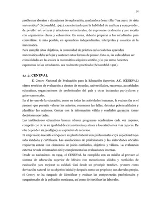 14
problemas abiertos y situaciones de exploración, ayudando a desarrollar “un punto de vista
matemático” (Schoenfeld, 1992), caracterizado por la habilidad de analizar y comprender,
de percibir estructuras y relaciones estructurales, de expresarse oralmente y por escrito
con argumentos claros y coherentes. En suma, debería preparar a los estudiantes para
convertirse, lo más posible, en aprendices independientes, intérpretes y usuarios de la
matemática.
Para cumplir estos objetivos, la comunidad de práctica en la cual ellos aprenden
matemáticas debe reflejar y sostener estas formas de pensar. Esto es, las aulas deben ser
comunidades en las cuales la matemática adquiera sentido, y lo que como docentes
esperamos de los estudiantes, sea realmente practicado (Schoenfeld, 1992).
1.1.2. CENEVAL
El Centro Nacional de Evaluación para la Educación Superior, A.C. (CENEVAL)
ofrece servicios de evaluación a cientos de escuelas, universidades, empresas, autoridades
educativas, organizaciones de profesionales del país y otras instancias particulares y
gubernamentales.
En el terreno de la educación, como en todas las actividades humanas, la evaluación es el
proceso que permite valorar los aciertos, reconocer las fallas, detectar potencialidades y
planificar las acciones. Contar con la información válida y confiable garantiza tomar
decisiones acertadas.
Las instituciones educativas buscan ofrecer programas académicos cada vez mejores,
competir con otras en igualdad de circunstancias y atraer a los estudiantes más capaces. De
ello dependen su prestigio y su captación de recursos.
El empresario necesita enriquecer su planta laboral con profesionales cuya capacidad haya
sido validada y certificada. Las asociaciones de profesionales y las autoridades oficiales
requieren contar con elementos de juicio confiables, objetivos y válidos. La evaluación
externa brinda información útil y complementa las evaluaciones internas.
Desde su nacimiento en 1994, el CENEVAL ha cumplido con su misión al proveer al
sistema de educación superior de México con mecanismos sólidos y confiables de
evaluación para mejorar su calidad. Casi desde un principio también, primero como
derivación natural de su objetivo inicial y después como un propósito con derecho propio,
el Centro se ha ocupado de identificar y evaluar las competencias profesionales y
ocupacionales de la población mexicana, así como de certificar las laborales.
 