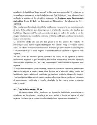 132
estudiantes de bachilleres “Experimental” se hizo una tarea primordial. El gráfico, en su
tercera barra, muestra que se duplicó el porcentaje final de ingreso y esto último se logró
mediante la solución de los ejercicios propuestos en Problemas para Razonamiento
Matemático dentro del Taller de Razonamiento Matemático, y la aplicación de Pre –
EXANI II.
Cabe resaltar que el resultado obtenido ha tenido como consecuencia una mayor demanda
de parte de la población que desea ingresar al nivel medio superior, esto significa que
bachilleres “Experimental” ha sido reconsiderada por los padres de familia y por los
propios estudiantes de secundaria como una opción favorable para continuar sus estudios
hacia el nivel superior.
La institución oferta año con año 120 plazas y en los últimos dos periodos de
preinscripción sólo fueron ocupados 112 lugares. Para este año 2005, la población inscrita
fue de 120 y hubo 20 estudiantes rechazados. Parecería que esta demanda se debe en parte
a los comentarios que se hacen respecto al resultado obtenido del índice de ingreso al nivel
superior.
Por otra parte, el resultado parece demostrar la validez de la hipótesis planteada
inicialmente respecto a que desarrollar habilidades matemáticas mediante ejercicios
similares a los propuestos por CENEVAL, incrementa las probabilidades de ingreso al nivel
superior.
Es importante mencionar que la Dirección General de Educación Terminal y Bachilleratos
(DGETyB) propone 4 temas a desarrollar durante los 2 años del tronco común del
bachillerato, álgebra elemental, estadística, probabilidad y cálculo diferencial e integral.
Para los objetivos del curso, únicamente, se desarrollaron problemas que hacían referencia
al razonamiento, omitiendo el estudio detallado de los cuatro temas propuestos
anteriormente.
4.2. Conclusiones específicas
El planteamiento inicial, consistente en desarrollar habilidades matemáticas en
estudiantes de bachillerato, contribuyó en gran medida a lograr su ingreso al nivel
superior. Los datos que se presentan en la tabla siguiente argumentan esta situación.
 