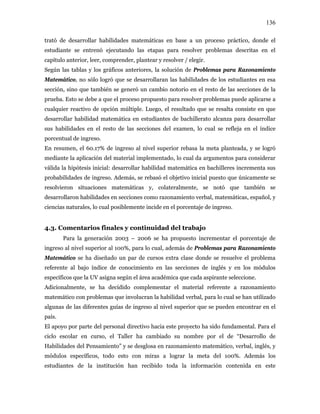 136
trató de desarrollar habilidades matemáticas en base a un proceso práctico, donde el
estudiante se entrenó ejecutando las etapas para resolver problemas descritas en el
capítulo anterior, leer, comprender, plantear y resolver / elegir.
Según las tablas y los gráficos anteriores, la solución de Problemas para Razonamiento
Matemático, no sólo logró que se desarrollaran las habilidades de los estudiantes en esa
sección, sino que también se generó un cambio notorio en el resto de las secciones de la
prueba. Esto se debe a que el proceso propuesto para resolver problemas puede aplicarse a
cualquier reactivo de opción múltiple. Luego, el resultado que se resalta consiste en que
desarrollar habilidad matemática en estudiantes de bachillerato alcanza para desarrollar
sus habilidades en el resto de las secciones del examen, lo cual se refleja en el índice
porcentual de ingreso.
En resumen, el 60.17% de ingreso al nivel superior rebasa la meta planteada, y se logró
mediante la aplicación del material implementado, lo cual da argumentos para considerar
válida la hipótesis inicial: desarrollar habilidad matemática en bachilleres incrementa sus
probabilidades de ingreso. Además, se rebasó el objetivo inicial puesto que únicamente se
resolvieron situaciones matemáticas y, colateralmente, se notó que también se
desarrollaron habilidades en secciones como razonamiento verbal, matemáticas, español, y
ciencias naturales, lo cual posiblemente incide en el porcentaje de ingreso.
4.3. Comentarios finales y continuidad del trabajo
Para la generación 2003 – 2006 se ha propuesto incrementar el porcentaje de
ingreso al nivel superior al 100%, para lo cual, además de Problemas para Razonamiento
Matemático se ha diseñado un par de cursos extra clase donde se resuelve el problema
referente al bajo índice de conocimiento en las secciones de inglés y en los módulos
específicos que la UV asigna según el área académica que cada aspirante seleccione.
Adicionalmente, se ha decidido complementar el material referente a razonamiento
matemático con problemas que involucran la habilidad verbal, para lo cual se han utilizado
algunas de las diferentes guías de ingreso al nivel superior que se pueden encontrar en el
país.
El apoyo por parte del personal directivo hacia este proyecto ha sido fundamental. Para el
ciclo escolar en curso, el Taller ha cambiado su nombre por el de “Desarrollo de
Habilidades del Pensamiento” y se desglosa en razonamiento matemático, verbal, inglés, y
módulos específicos, todo esto con miras a lograr la meta del 100%. Además los
estudiantes de la institución han recibido toda la información contenida en este
 