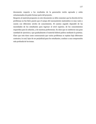 137
documento respecto a los resultados de la generación recién egresada y están
entusiasmados de poder formar parte del proyecto.
Respecto al material propuesto en este documento se debe comentar que la elección de los
problemas no fue fácil, puesto que el campo del razonamiento matemático es muy vasto y
cuenta con diferentes niveles de conocimiento. El camino seguido dependió de las
necesidades de los estudiantes para ingresar al nivel superior, de los conocimientos
requeridos para la solución, y de nuestras preferencias. Es claro que se omitieron una gran
cantidad de ejercicios y que gradualmente el material deberá pulirse mediante la práctica.
Claro que esto tiene como consecuencia que varios problemas se repitan bajo diferentes
contextos, lo cual, lejos de ser perjudicial para los estudiantes, conduce a una comprensión
más profunda de los temas.
 