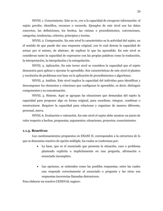 20
NIVEL 1. Conocimiento. Este se re…ere a la capacidad de recuperar información: el
sujeto percibe, identifica, reconoce o recuerda. Ejemplos de este nivel son los datos
concretos, las definiciones, los hechos, las rutinas o procedimientos, convenciones,
categorías, tendencias, criterios, principios y teorías.
NIVEL 2. Comprensión. En este nivel lo característico es la actividad del sujeto, en
el sentido de que puede dar una respuesta original, con lo cual denota la capacidad de
actuar por sí mismo, de abstraer, de explicar lo que ha aprendido. En este nivel se
consideran tanto la capacidad de expresarse con las propias palabras como la traducción,
la interpretación, la interpolación y la extrapolación.
NIVEL 3. Aplicación. En este tercer nivel se considera la capacidad que el sujeto
demuestra para aplicar o ejecutar lo aprendido. Son características de este nivel el planteo
y resolución de problemas con base en la aplicación de procedimientos o algoritmos.
NIVEL 4. Análisis. Este nivel implica la capacidad del individuo para identificar y
descomponer los elementos y relaciones que configuran lo aprendido, es decir, distinguir
componentes y su concatenación.
NIVEL 5. Síntesis. Aquí se agrupan las situaciones que demandan del sujeto la
capacidad para proponer algo en forma original, para coordinar, integrar, combinar o
reestructurar. Requiere la capacidad para relacionar y organizar de manera diferente,
personal, nueva.
NIVEL 6. Evaluación o valoración. En este nivel el sujeto debe mostrar un juicio de
valor respecto a hechos, propuestas, argumentos, situaciones, proyectos, conocimientos.
1.1.5. Reactivos
Los cuestionamientos propuestos en EXANI II, corresponden a la estructura de lo
que se denomina reactivo de opción múltiple, los cuales se conforman por:
• La base, que es el enunciado que presenta la situación, caso o problema
planteado explícita o implícitamente en una pregunta, afirmación o
enunciado incompleto.
• Las opciones, se entienden como las posibles respuestas, entre las cuales
una responde correctamente al enunciado o pregunta y las otras son
respuestas incorrectas llamadas distractores.
Para elaborar un reactivo CENEVAL sugiere:
 