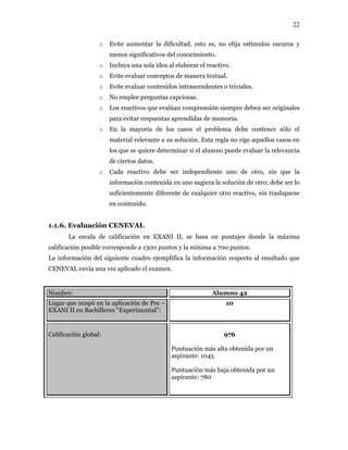 22
o Evite aumentar la dificultad, esto es, no elija estímulos oscuros y
menos significativos del conocimiento.
o Incluya una sola idea al elaborar el reactivo.
o Evite evaluar conceptos de manera textual.
o Evite evaluar contenidos intrascendentes o triviales.
o No emplee preguntas capciosas.
o Los reactivos que evalúan comprensión siempre deben ser originales
para evitar respuestas aprendidas de memoria.
o En la mayoría de los casos el problema debe contener sólo el
material relevante a su solución. Esta regla no rige aquellos casos en
los que se quiere determinar si el alumno puede evaluar la relevancia
de ciertos datos.
o Cada reactivo debe ser independiente uno de otro, sin que la
información contenida en uno sugiera la solución de otro; debe ser lo
suficientemente diferente de cualquier otro reactivo, sin traslaparse
en contenido.
1.1.6. Evaluación CENEVAL
La escala de calificación en EXANI II, se basa en puntajes donde la máxima
calificación posible corresponde a 1300 puntos y la mínima a 700 puntos.
La información del siguiente cuadro ejemplifica la información respecto al resultado que
CENEVAL envía una vez aplicado el examen.
Nombre: Alumno 42
Lugar que ocupó en la aplicación de Pre –
EXANI II en Bachilleres “Experimental”:
10
Calificación global: 976
Puntuación más alta obtenida por un
aspirante: 1045
Puntuación más baja obtenida por un
aspirante: 780
 