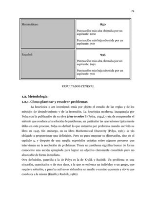 24
Matemáticas: 850
Puntuación más alta obtenida por un
aspirante: 1200
Puntuación más baja obtenida por un
aspirante: 700
Español: 935
Puntuación más alta obtenida por un
aspirante: 1091
Puntuación más baja obtenida por un
aspirante: 700
RESULTADOS CENEVAL
1.2. Metodología
1.2.1. Cómo plantear y resolver problemas
La heurística o ars inveniendi tenía por objeto el estudio de las reglas y de los
métodos de descubrimiento y de la invención. La heurística moderna, inaugurada por
Polya con la publicación de su obra How to solve it (Polya, 1945), trata de comprender el
método que conduce a la solución de problemas, en particular las operaciones típicamente
útiles en este proceso. Polya no definió lo que entendía por problema cuando escribió su
libro en 1945. Sin embargo, en su libro Mathematical Discovery (Polya, 1961), se vio
obligado a proporcionar una definición. Pero no para empezar su disertación, sino en el
capítulo 5, y después de una amplia exposición práctica sobre algunos procesos que
intervienen en la resolución de problemas: Tener un problema significa buscar de forma
consciente una acción apropiada para lograr un objetivo claramente concebido pero no
alcanzable de forma inmediata.
Otra definición, parecida a la de Polya es la de Krulik y Rudnik: Un problema es una
situación, cuantitativa o de otra clase, a la que se enfrenta un individuo o un grupo, que
requiere solución, y para la cuál no se vislumbra un medio o camino aparente y obvio que
conduzca a la misma (Krulik y Rudnik, 1980).
 