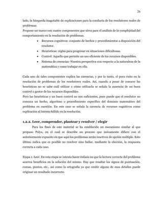 26
lado, la búsqueda inagotable de explicaciones para la conducta de los resolutores reales de
problemas.
Propone un marco con cuatro componentes que sirva para el análisis de la complejidad del
comportamiento en la resolución de problemas.
• Recursos cognitivos: conjunto de hechos y procedimientos a disposición del
resolutor.
• Heurísticas: reglas para progresar en situaciones dificultosas.
• Control: Aquello que permite un uso eficiente de los recursos disponibles.
• Sistema de creencias: Nuestra perspectiva con respecto a la naturaleza de la
matemática y como trabajar en ella.
Cada uno de tales componentes explica las carencias, y por lo tanto, el poco éxito en la
resolución de problemas de los resolutores reales. Así, cuando a pesar de conocer las
heurísticas no se sabe cuál utilizar o cómo utilizarla se señala la ausencia de un buen
control o gestor de los recursos disponibles.
Pero las heurísticas y un buen control no son suficientes, pues puede que el resolutor no
conozca un hecho, algoritmo o procedimiento específico del dominio matemático del
problema en cuestión. En este caso se señala la carencia de recursos cognitivos como
explicación al intento fallido en la resolución.
1.2.2. Leer, comprender, plantear y resolver / elegir
Para los fines de este material se ha establecido un mecanismo similar al que
propuso Polya, en el cual se describe un proceso que únicamente difiere con el
anteriormente expuesto en que aquí los problemas serán reactivos de opción múltiple. Esto
último indica que es posible no resolver sino hallar, mediante la elección, la respuesta
correcta a cada caso.
Etapa 1. Leer. En esta etapa se intenta hacer énfasis en que la lectura correcta del problema
acarrea beneficios en la solución del mismo. Hay que resaltar los signos de puntuación,
comas, puntos, etc., así como la ortografía ya que omitir alguno de esos detalles puede
originar un resultado incorrecto.
 