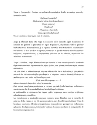 27
Etapa 2. Comprender. Consiste en analizar el enunciado a detalle, se sugiere responder
preguntas como:
¿Qué estoy buscando?,
¿Qué características tiene lo que busco?,
¿Es un número?,
¿Una frase?,
¿Un entero o fracción?,
¿Una expresión algebraica?
Con el objetivo de idear algún plan de solución.
Etapa 3. Plantear. Para esta etapa es necesario haber decidido algún mecanismo de
solución. En general se presentan dos tipos de procesos, el primero parte de plantear
mediante el uso de matemáticas, y el segundo en virtud de la habilidad o razonamiento
matemático. El más usual es el segundo puesto que es posible hallar la solución correcta
dibujando, esquematizando, o simplemente pensando en la solución, esquivando las
“terribles” matemáticas.
Etapa 4. Resolver / elegir. El mecanismo que resuelve lo hace una vez que se ha planteado
el problema mediante alguna ecuación, algún gráfico, o en general, mediante algún recurso
matemático.
Por otra parte, el mecanismo que elige es más sencillo en su aplicación ya que permite
partir de las opciones múltiples para llegar a la respuesta correcta. Esto significa que es
posible agotar cada inciso mediante la pregunta:
¿Qué pasa si la respuesta es. . . ?
Así sucesivamente hasta determinar la respuesta.
Cada uno de los métodos requiere que se ejecuten con todo detalle las etapas preliminares
puesto que de ello dependerá el éxito en la solución del problema.
A continuación se mostrarán las etapas recién propuestas para resolver problemas,
aplicadas a casos específicos.
Los ejemplos que se analizarán presentan en mayor grado dificultad para la ejecución de
cada una de las etapas, es por ello que se escogieron para describir su solución en virtud de
las etapas anteriores. Además serán problemas consecutivos y que aparecen en la misma
aplicación de algún examen, intentando verificar el proceso mediante la comparación de
los enunciados propuestos.
 