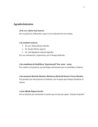 4
Agradecimientos
Al M. en C. Héctor Saiz Guerra:
Por su paciencia, dedicación y apoyo en la realización de este trabajo.
A la comisión revisora:
• M. en C. Eloísa Benitez Mariño
• Dr. Evodio Muñoz Aguirre
• Dr. José Rigoberto Gabriel Argüelles
Por sus comentarios y sugerencias, por el tiempo dedicado.
A los estudiantes de Bachilleres “Experimental” Gen. 2002 – 2005:
Por confiar en el proyecto, por participar activamente, por su tenacidad y esfuerzo.
A las maestras Maricela Martínez Martínez y María del Socorro Torres Morales:
Por permitir que este proyecto se realizara y por el apoyo que siempre brindaron al
mismo.
A Luís Alfredo Dupont García:
Por su amistad, por mostrarme el camino que no hay que seguir. ¡Gracias mi gordo!
 
