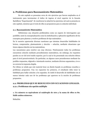 32
2. Problemas para Razonamiento Matemático
En este capítulo se presentan cerca de 160 ejercicios que fueron empleados en el
instrumento para incrementar el índice de ingreso al nivel superior de la Escuela
Bachilleres “Experimental”. Se resolvieron la mitad de los ejercicios, tal cual se presenta en
este capítulo, mientras que el resto de ellos se propusieron para su solución individual.
2.1. Razonamiento Matemático
Definiremos una situación problemática como un espacio de interrogantes que
posibilite, tanto la conceptualización como la simbolización y aplicación significativa de los
conceptos para plantear y resolver problemas de tipo matemático.
En lo sucesivo aparecerán diversas cuestiones que intentan desarrollar habilidades de
lectura, comprensión, planteamiento y elección – solución, mediante situaciones que
tienen alguna relación con las matemáticas.
Los mecanismos para resolver son muy diversos. Prácticamente todos los problemas
encuentran solución mediante procedimientos matemáticos, sin embargo, los requisitos
pueden no ser del nivel medio superior, por lo cual se ha presentado una solución idónea
para el nivel preuniversitario. En particular, en algunos casos procederemos mediante las
posibles respuestas, eligiendo e intentando mostrar, mediante diversos argumentos, si es o
no correcta la respuesta elegida.
Por último se señala que este material tiene un diseño basado en problemas resueltos y
problemas propuestos. Una vez expuestos los primeros, el estudiante debe tener la
habilidad para hallar solución a los segundos. Es inútil el desarrollo de habilidades sin al
menos intentar cada uno de los problemas que aparecen en la sección de problemas
propuestos.
2.2. PROBLEMAS QUE SE RESUELVEN CON ECUACIONES LINEALES.
2.2.1. Problemas sin opción múltiple
1. Un número es equivalente al cuádruplo de otro y la suma de ellos es 80.
Halle ambos números.
Solución:
 