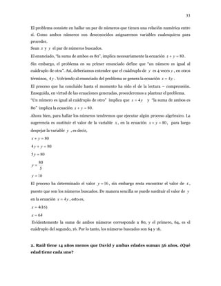 33
El problema consiste en hallar un par de números que tienen una relación numérica entre
sí. Como ambos números son desconocidos asignaremos variables cualesquiera para
proceder.
Sean y el par de números buscados.x y
El enunciado, “la suma de ambos es 80”, implica necesariamente la ecuación .80=+ yx
Sin embargo, el problema en su primer enunciado define que “un número es igual al
cuádruplo de otro”. Así, deberíamos entender que el cuádruplo de es 4 veces , en otros
términos, . Volviendo al enunciado del problema se genera la ecuación .
y y
y4 yx 4=
El proceso que ha concluido hasta el momento ha sido el de la lectura – comprensión.
Enseguida, en virtud de las ecuaciones generadas, procederemos a plantear el problema.
“Un número es igual al cuádruplo de otro” implica que yx 4= y “la suma de ambos es
80” implica la ecuación .80=+ yx
Ahora bien, para hallar los números tendremos que ejecutar algún proceso algebraico. La
sugerencia es sustituir el valor de la variable , en la ecuaciónx 80=+ yx , para luego
despejar la variable , es decir,y
80=+ yx
804 =+ yy
805 =y
5
80
=y
16=y
El proceso ha determinado el valor 16=y , sin embargo resta encontrar el valor de ,
puesto que son los números buscados. De manera sencilla se puede sustituir el valor de
en la ecuación , esto es,
x
y
yx 4=
)16(4=x
64=x
Evidentemente la suma de ambos números corresponde a 80, y el primero, 64, es el
cuádruplo del segundo, 16. Por lo tanto, los números buscados son 64 y 16.
2. Raúl tiene 14 años menos que David y ambas edades suman 56 años. ¿Qué
edad tiene cada uno?
 