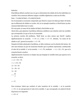 34
Solución:
El problema deberá concluir una vez que se determinen las edades de los dos individuos en
cuestión. Para comenzar debemos asignar variables algebraicas a cada uno de ellos.
Sean r la edad de Raúl y la edad de David.d
En el enunciado es necesario comprender que David es mayor de edad que Raúl. De hecho
que su diferencia de edades es 14 años. Así, en un ejemplo numérico, si David tiene 24 años
entonces Raúl debe tener 10 años.
Por otra parte, la suma de las edades de Raúl y David debe ser 56.
Ahora bien, para plantear el problema debemos establecer una relación entre las variables
que corresponda a lo que se lee en el enunciado.
La primera oración del problema, “Raúl tiene 14 años menos que David”, implica
algebraicamente la ecuación dr =+14 , o bien 14−= dr . Además, “La suma de las
edades es 56”, genera la ecuación 56=+ dr .
Después de haber planteado el problema, se debe continuar con la solución del mismo. En
este caso tenemos un par de ecuaciones lineales que se podrían representar, sustituyendo
el valor de la variable en la ecuaciónd 56=+ dr , mediante 56)14( =++ rr , que es la
ecuación lineal a resolver.
Algebraicamente el proceso es simple, hay que despejar la variable única que aparece en la
ecuación, es decir,
56)14( =++ rr
5614 =++ rr
56142 =+r
14562 −=r
422 =r
2
42
=r
21=r
Para terminar, habrá que sustituir el valor numérico de la variable r en la ecuación
, la cual generará el valor de la variable d que corresponde a la edad de David.
El proceso es el siguiente:
dr =+14
dr =+14
 