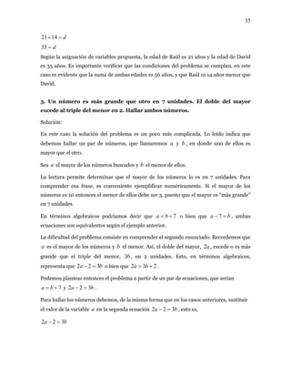 35
d=+1421
d=35
Según la asignación de variables propuesta, la edad de Raúl es 21 años y la edad de David
es 35 años. Es importante verificar que las condiciones del problema se cumplan, en este
caso es evidente que la suma de ambas edades es 56 años, y que Raúl es 14 años menor que
David.
3. Un número es más grande que otro en 7 unidades. El doble del mayor
excede al triple del menor en 2. Hallar ambos números.
Solución:
En este caso la solución del problema es un poco más complicada. Lo leído indica que
debemos hallar un par de números, que llamaremos y , en donde uno de ellos es
mayor que el otro.
a b
Sea el mayor de los números buscados y b el menor de ellos.a
La lectura permite determinar que el mayor de los números lo es en 7 unidades. Para
comprender esa frase, es conveniente ejemplificar numéricamente. Si el mayor de los
números es 10 entonces el menor de ellos debe ser 3, puesto que el mayor es “más grande”
en 7 unidades.
En términos algebraicos podríamos decir que 7+= ba o bien que , ambas
ecuaciones son equivalentes según el ejemplo anterior.
ba =− 7
La dificultad del problema consiste en comprender el segundo enunciado. Recordemos que
es el mayor de los números y b el menor. Así, el doble del mayor, , excede o es más
grande que el triple del menor, , en 2 unidades. Esto, en términos algebraicos,
representa que o bien que
a a2
b3
ba 322 =− 232 += ba .
Podemos plantear entonces el problema a partir de un par de ecuaciones, que serían
y .7+= ba ba 322 =−
Para hallar los números debemos, de la misma forma que en los casos anteriores, sustituir
el valor de la variable en la segunda ecuacióna ba 322 =− , esto es,
ba 322 =−
 