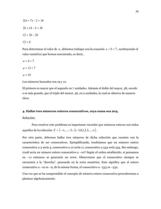 36
bb 32)7(2 =−+
bb 32142 =−+
bb 2312 −=
b=12
Para determinar el valor de , debemos trabajar con la ecuacióna 7+= ba , sustituyendo el
valor numérico que hemos encontrado, es decir,
7+= ba
712 +=a
19=a
Los números buscados son 19 y 12.
El primero es mayor que el segundo en 7 unidades. Además el doble del mayor, 38, excede
o es más grande, que el triple del menor, 36, en 2 unidades, lo cual se observa de manera
clara.
4. Hallar tres números enteros consecutivos, cuya suma sea 204.
Solución:
Para resolver este problema es importante recordar que números enteros son todos
aquellos de la colección { }∞−−−∞−= ,...,3,2,1,0,1,2,3,...,Z .
Por otra parte, debemos hallar tres números de dicha colección que cuenten con la
característica de ser consecutivos. Ejemplificando, tendríamos que un número entero
consecutivo a 3 sería 4, consecutivo a 10 sería 11, consecutivo a 533 sería 534. Sin embargo,
¿cuál sería un número entero consecutivo a –10? Según el orden establecido, si pensamos
en –11 entonces se generaría un error. Observemos que el consecutivo siempre se
encuentra a la “derecha”, pensando en la recta numérica. Esto significa que el entero
consecutivo a –10 es –9, de la misma forma, el consecutivo a –533 es –532.
Una vez que se ha comprendido el concepto de número entero consecutivo procederemos a
plantear algebraicamente.
 