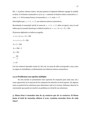 37
Sea el primer número entero. Así para generar el siguiente debemos agregar la unidad,
es decir, si el número consecutivo a 14 es 14 + 1 entonces el número entero consecutivo a
sería . De la misma forma, el consecutivo a
x
x
1+x 1+x , sería 2+x .
Esto implica que , , , son números enteros consecutivos.x 1+x 2+x
Recordando el enunciado inicial, la suma de ,x 1+x , 2+x , debe ser igual a 204, lo cual
indica que la ecuación lineal que se deberá resolver es 204)2()1( =++++ xxx .
El proceso algebraico se indica en seguida.
204)2()1( =++++ xxx
20421 =++++ xxx
20433 =+x
32043 −=x
2013 =x
3
201
=x
67=x
Los tres números buscados serían 67, 68 y 69. La suma de ellos corresponde a 204, como
se exigen en el problema y evidentemente son números enteros consecutivos.
2.2.2 Problemas con opción múltiple.
En esta sección se presentarán cinco opciones de respuesta para cada caso, tal y
como aparecerán en la mayoría de los exámenes de selección al nivel superior. En algunos
casos se partirá de las soluciones para determinar cuál es la correcta. Debemos observar lo
conveniente que puede ser resolver un problema en virtud de sus soluciones.
5. Diana tiene 6 monedas más de 25 centavos que de 10 centavos. Si Diana
junta el total de monedas obtiene $ 9.20, ¿cuántas monedas tiene de cada
clase?
 