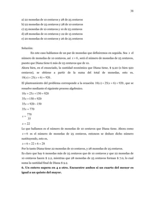 38
a) 22 monedas de 10 centavos y 28 de 25 centavos
b) 22 monedas de 25 centavos y 28 de 10 centavos
c) 25 monedas de 10 centavos y 10 de 25 centavos
d) 28 monedas de 10 centavos y 22 de 15 centavos
e) 20 monedas de 10 centavos y 26 de 25 centavos
Solución:
En este caso hablamos de un par de monedas que definiremos en seguida. Sea el
número de monedas de 10 centavos, así
x
6+x , será el número de monedas de 25 centavos,
puesto que Diana tiene 6 más de 25 centavos que de 10.
Ahora bien, en el enunciado, la cantidad económica que Diana tiene, $ 9.20 (o bien 920
centavos), se obtiene a partir de la suma del total de monedas, esto es,
.920)6(25)(10 =++ xx
El planteamiento del problema corresponde a la ecuación 920)6(25)(10 =++ xx , que se
resuelve mediante el siguiente proceso algebraico.
9201502510 =++ xx
92015035 =+x
15092035 −=x
77035 =x
35
770
=x
22=x
Lo que hallamos es el número de monedas de 10 centavos que Diana tiene. Ahora como
es el número de monedas de 25 centavos, entonces se deduce dicho número
sustituyendo, esto es,
6+x
286226 =+=+x
Por lo tanto Diana tiene 22 monedas de 10 centavos, y 28 monedas de 25 centavos.
Es claro que hay 6 monedas más de 25 centavos que de 10 centavos y que 22 monedas de
10 centavos hacen $ 2.2, mientras que 28 monedas de 25 centavos forman $ 7.0, lo cual
suma la cantidad final de Diana $ 9.2.
6. Un entero supera en 4 a otro. Encuentre ambos si un cuarto del menor es
igual a un quinto del mayor.
 