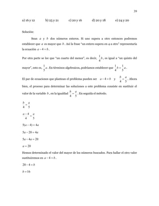 39
a) 16 y 12 b) 25 y 21 c) 20 y 16 d) 20 y 18 e) 24 y 20
Solución:
Sean y dos números enteros. Si uno supera a otro entonces podremos
establecer que es mayor que b . Así la frase “un entero supera en 4 a otro” representaría
la ecuación .
a b
a
ba =− 4
Por otra parte se lee que “un cuarto del menor”, es decir, b
4
1
, es igual a “un quinto del
mayor”, esto es, a
5
1
. En términos algebraicos, podríamos establecer que ab
5
1
4
1
= .
El par de ecuaciones que plantean el problema pueden ser ba =− 4 y
54
ab
= . Ahora
bien, el proceso para determinar las soluciones a este problema consiste en sustituir el
valor de la variable b , en la igualdad
54
ab
= . En seguida el método.
54
ab
=
54
4 aa
=
−
aa 4)4(5 =−
aa 4205 =−
2045 =− aa
20=a
Hemos determinado el valor del mayor de los números buscados. Para hallar el otro valor
sustituiremos en .ba =− 4
b=− 420
16=b
 