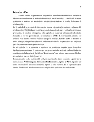 5
Introducción
En este trabajo se presenta un conjunto de problemas encaminado a desarrollar
habilidades matemáticas en estudiantes del nivel medio superior. La finalidad de estos
problemas es alcanzar un rendimiento académico adecuado en la prueba de ingreso al
nivel superior.
En el capítulo I, se presenta la información general referente al organismo evaluador del
nivel superior, CENEVAL, así como la metodología empleada para resolver los problemas
propuestos. El objetivo principal de este capítulo es enmarcar teóricamente el estudio
realizado, es por ello que se describe la estructura de EXANI II, su evaluación, así como los
criterios para realizar y revisar reactivos de opción múltiple. Por otra parte, se describe la
teoría de Polya para plantear y resolver problemas así como la adaptación de ella empleada
para resolver reactivos de opción múltiple.
En el capítulo II, se presenta el conjunto de problemas elegidos para desarrollar
habilidades matemáticas. El instrumento que se presenta fue aplicado en la población de
estudiantes de la Escuela de Bachilleres “Experimental” con miras a incrementar el índice
porcentual de ingreso al nivel superior.
Posteriormente, en los capítulos III y IV, se muestran los datos obtenidos a partir de la
aplicación de Problemas para Razonamiento Matemático. Ingreso al Nivel Superior así
como los resultados finales del índice de ingreso al nivel superior. En el capítulo final se
dan las conclusiones del estudio realizado después de la aplicación del instrumento.
 