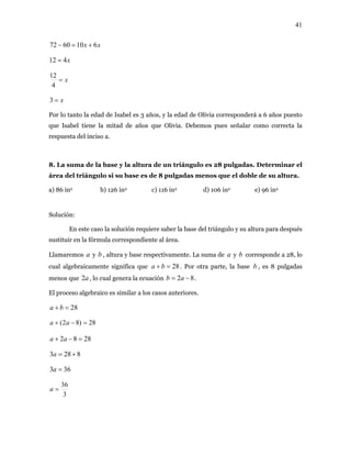 41
xx 6106072 +=−
x412 =
x=
4
12
x=3
Por lo tanto la edad de Isabel es 3 años, y la edad de Olivia corresponderá a 6 años puesto
que Isabel tiene la mitad de años que Olivia. Debemos pues señalar como correcta la
respuesta del inciso a.
8. La suma de la base y la altura de un triángulo es 28 pulgadas. Determinar el
área del triángulo si su base es de 8 pulgadas menos que el doble de su altura.
a) 86 in2 b) 126 in2 c) 116 in2 d) 106 in2 e) 96 in2
Solución:
En este caso la solución requiere saber la base del triángulo y su altura para después
sustituir en la fórmula correspondiente al área.
Llamaremos y , altura y base respectivamente. La suma de y b corresponde a 28, lo
cual algebraicamente significa que
a b a
28=+ ba . Por otra parte, la base b , es 8 pulgadas
menos que , lo cual genera la ecuacióna2 82 −= ab .
El proceso algebraico es similar a los casos anteriores.
28=+ ba
28)82( =−+ aa
2882 =−+ aa
8283 +=a
363 =a
3
36
=a
 