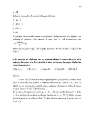 42
12=a
La base del triángulo se determina de la siguiente forma:
82 −= ab
8)12(2 −=b
824 −=b
16=b
Por lo tanto, la altura del triángulo es 12 pulgadas y la base es igual a 16 pulgadas. Sin
embargo el problema exige calcular el área, para lo cual recordaremos que
96
2
)12)(16(
==A .
El área del triángulo es igual a 96 pulgadas cuadradas, debemos marcar la respuesta del
inciso e.
9. La suma de las edades de tres personas es 88 años. La mayor tiene 20 años
más que la menor y la de en medio 18 años menos que la mayor. Hallar las
respectivas edades.
a) 44, 26, 24 b) 40, 22, 20 c) 42, 24, 22 d) 48, 20, 20 e) 46, 24, 18
Solución:
En este caso la solución es más complicada puesto que debemos hallar tres datos
según el enunciado. Para plantear el problema definiremos las variables , para las
edades de las tres personas. Además dichas variables relacionan en orden al mayor,
mediano y menor de edad respectivamente.
cba ,,
De la primera frase podemos escribir que 88=++ cba . En seguida, “la mayor”, es decir,
, tiene 20 años más que la menor, lo cual significa quea 20−= ac . Por último tenemos
que la persona de en medio, es decir, , tiene 18 años menos que la mayor, esto es,
.
b
18−= ab
 