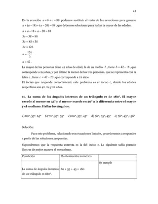 43
En la ecuación podemos sustituir el resto de las ecuaciones para generar
, que debemos solucionar para hallar la mayor de las edades.
88=++ cba
88)20()18( =−+−+ aaa
882018 =−+−+ aaa
88383 =−a
38883 +=a
1263 =a
3
126
=a
42=a .
La mayor de las personas tiene 42 años de edad, la de en medio, , tiene , que
corresponde a 24 años, y por último la menor de las tres personas, que se representa con la
letra , tiene , que corresponde a 22 años.
b 1842 −=b
c 2042 −=c
El inciso que responde correctamente este problema es el inciso c, donde las edades
respectivas son 42, 24 y 22 años.
10. La suma de los ángulos internos de un triángulo es de 180°. El mayor
excede al menor en 35° y el menor excede en 20° a la diferencia entre el mayor
y el mediano. Hallar los ángulos.
a) 80°, 35°, 65° b) 70°, 55°, 55° c) 80°, 55°, 45° d) 70°, 65°, 45° e) 70°, 45°, 150°
Solución:
Para este problema, relacionado con ecuaciones lineales, procederemos a responder
a partir de las soluciones propuestas.
Supondremos que la respuesta correcta es la del inciso c. La siguiente tabla permite
ilustrar de mejor manera el mecanismo.
Condición Planteamiento numérico
La suma de ángulos internos
de un triángulo es 180°.
80 + 55 + 45 = 180
Se cumple
 