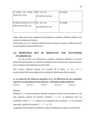 44
El mayor, 80, excede al
menor, 45, en 35.
80 – 45 = 35
80 excede en 35 a 45
Se cumple
El menor excede en 20 a la
diferencia entre 80 y 55.
80 – 55 = 25
45 excede en 20 a 25
Se cumple
Luego, dado que las tres condiciones del problema se satisfacen, debemos señalar como
correcta la respuesta del inciso c.
En los incisos a, b, d, y e siempre la diferencia entre el mayor y el menor es diferente de 35°
lo cual respalda la respuesta del inciso c.
2.3 PROBLEMAS QUE SE RESUELVEN CON ECUACIONES
CUADRÁTICAS.
En esta sección nos dedicaremos a plantear problemas mediante la ecuación
general de segundo grado. Lo novedoso es interpretar las soluciones que se generan puesto
que en cualquier caso hallaremos un par de ellas.
Para resolver, debemos generar una ecuación de la forma , y
posteriormente determinar alguno de los métodos de solución para dicha ecuación.
02
=++ cbxax
11. La suma de dos números naturales es 17. La diferencia de sus cuadrados
supera en 19 al producto de los números. Determine ambos números.
a) 12 y 5 b) 10 y 7 c) 9 y 8 d) 11 y 6 e) 13 y 4
Solución:
Definamos yx, como dos números naturales cualquiera. Como la suma de ellos es 17, sin
más, podemos expresar tal situación mediante 17=+ yx . La diferencia entre sus
cuadrados, es decir, , supera en 19 al producto de los números,22
yx − xy , lo cual queda
expresado a partir de la ecuación .1922
+=− xyyx
La igualdad anterior plantea el problema, el proceso algebraico se expone a continuación.
 