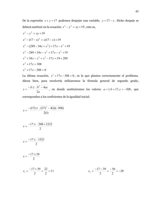 45
De la expresión podemos despejar una variable,17=+ yx xy −= 17 . Dicho despeje se
deberá sustituir en la ecuación , esto es,1922
+=− xyyx
1922
+=− xyyx
19)17()17( 22
+−=−− xxxx
1917)34289( 222
+−=+−− xxxxx
191734289 222
+−=−+− xxxxx
289191734 222
+=−+−+ xxxxx
308172
=+ xx
0308172
=−+ xx
La última ecuación, , es la que plantea correctamente el problema.
Ahora bien, para resolverla utilizaremos la fórmula general de segundo grado,
0308172
=−+ xx
a
acbb
x
2
42
−±−
= , en donde sustituiremos los valores 308,17,1 −=== cba , que
corresponden a los coeficientes de la igualdad inicial.
)1(2
)308)(1(4)17()17( 2
−−±−
=x
2
123220817 +±−
=x
2
152117 ±−
=x
2
3917 ±−
=x
11
2
22
2
3917
1 ==
+−
=x 28
2
56
2
3917
2 −=
−
=
−−
=x
 