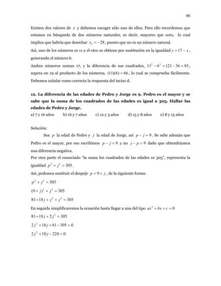 46
Existen dos valores de y debemos escoger sólo uno de ellos. Para ello recordemos que
estamos en búsqueda de dos números naturales, es decir, mayores que cero, lo cual
implica que habría que desechar
x
282 −=x , puesto que no es un número natural.
Así, uno de los números es 11 y el otro se obtiene por sustitución en la igualdad xy −= 17 ,
generando el número 6.
Ambos números suman 17, y la diferencia de sus cuadrados, ,
supera en 19 al producto de los números,
8536121611 22
=−=−
66)6)(11( = , lo cual se comprueba fácilmente.
Debemos señalar como correcta la respuesta del inciso d.
12. La diferencia de las edades de Pedro y Jorge es 9. Pedro es el mayor y se
sabe que la suma de los cuadrados de las edades es igual a 305. Hallar las
edades de Pedro y Jorge.
a) 7 y 16 años b) 16 y 7 años c) 12 y 3 años d) 15 y 8 años e) 8 y 15 años
Solución:
Sea p la edad de Pedro y la edad de Jorge, asíj 9=− jp . Se sabe además que
Pedro es el mayor, por eso escribimos 9=− jp y no 9=− pj dado que obtendríamos
una diferencia negativa.
Por otra parte el enunciado “la suma los cuadrados de las edades es 305”, representa la
igualdad .30522
=+ jp
Así, podemos sustituir el despeje jp += 9 , de la siguiente forma:
30522
=+ jp
305)9( 22
=++ jj
3051881 22
=+++ jjj
En seguida simplificaremos la ecuación hasta llegar a una del tipo 02
=++ cbxax
30521881 2
=++ jj
030581182 2
=−++ jj
0224182 2
=−+ jj
 