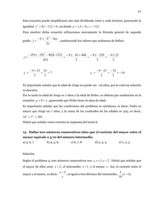 47
Esta ecuación puede simplificarse aún más dividiendo entre 2 cada término, generando la
igualdad , en donde011292
=−+ jj 112,9,1 −=== cba .
Para resolver dicha ecuación utilizaremos nuevamente la fórmula general de segundo
grado,
a
acbb
j
2
42
−±−
= , sustituyendo los valores que acabamos de definir.
2
239
2
5299
2
448819
)1(2
)112)(1(4)9()9( 2
±−
=
±−
=
+±−
=
−−±−
=j
7
2
14
2
239
1 ==
+−
=j 16
2
32
2
239
2 −=
−
=
−−
=j
Es importante señalar que la edad de Jorge no puede ser –16 años, por lo cual esa solución
se descarta.
Por lo tanto la edad de Jorge es 7 años y la edad de Pedro, se obtiene por sustitución en la
ecuación , generando que Pedro tiene 16 años de edad.jp += 9
Es importante señalar que las condiciones del problema se satisfacen, es decir, Pedro es
mayor que Jorge en 7 años, y la suma de los cuadrados de los edades es 305, es decir,
.305716 22
=+
Habrá que señalar como correcta la respuesta del inciso b.
13. Hallar tres números consecutivos tales que el cociente del mayor entre el
menor equivale a 3/10 del número intermedio.
a) 5, 6, 7 b) 4, 5, 6, c) 6, 7, 8 d) 2, 3, 4 e) 1, 2, 3
Solución:
Según el problema 4, tres números consecutivos son 2,1, ++ xxx . Habrá que señalar que
el mayor de ellos sería , el intermedio2+x 1+x , y el menor . Así, el cociente entre el
mayor y el menor, es decir,
x
x
x 2+
, es igual a tres décimos del intermedio, )1(
10
3
+x .
 