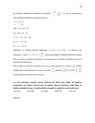 48
En términos algebraicos tendríamos la ecuación )1(
10
32
+=
+
x
x
x
, que se transforma a
una cuadrática mediante el siguiente proceso.
10
332 +
=
+ x
x
x
)33()2(10 +=+ xxx
xxx 332010 2
+=+
2010330 2
−−+= xxx
20730 2
−−= xx
d
02073 2
=−− xx
Utilizando la fórmula general definien o 20,7,3 −=−== cba , se obtienen dos
es, a saber, 41 =x ysolucion
12
10
2
−
=x . Ahora, para elegir la adecuada debemos señalar
que no existe un número consecutivo al propuesto en la fracción, mientras que por el
contrario si lo hay para 4.
e ap erif
y el menor,
Por lo tanto los números buscados son 4, 5 y 6, qu arecen en el inciso b. Se v ica
también que el cociente entre el mayor
4
6
, equivale a )5(
10
3
, es decir,
10
15
4
6
= ,
lo que asegura la solución como correcta.
ra
o seis enos p ismo d tonces ro le
abría costado $1 más. ¿Cuántos libros compró y cuánto le costó cada uno?
a) 63, $5 b) 5, $63 c) 5, $36 d) 36, $5 e) 32, $4
Solución:
14. Una persona compró cierto número de libros por $180. Si hubie
comprad libros m or el m inero en cada lib
h
 