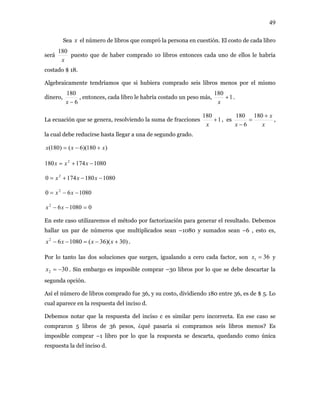 49
Sea x el número de libros que compró la persona en cuestión. El costo de cada libro
será
x
180
puesto que de haber comprado 10 libros entonces cada uno de ellos le habría
costado $ 18.
Algebraicamente tendríamos que si hubiera comprado seis libros menos por el mismo
1
180
+
x
.
180
, entonces, cada libro le habría costado un peso más,dinero,
6−x
1
180
+
x
, es
x
x
x
+
=
−
180
6
180
La ecuación que se gene , resolviendo la suma de fraccionesra ,
la cual debe reducirse hasta llegar a una de segundo grado.
meros que multiplicados sean –1080 y sumados sean –6 , esto es,
.
, igualando a cero cada factor, son
)180)(6()180( xxx +−=
1080174180 2
−+= xxx
10801801740 2
−−+= xxx
108060 2
−−= xx
0108062
=−− xx
En este caso utilizaremos el método por factorización para generar el resultado. Debemos
hallar un par de nú
)30)(36(108062
+−=−− xxxx
361 =xPor lo tanto las dos soluciones que surgen y
ta del inciso d.
ebemos notar que la respuesta del inciso c es similar pero incorrecta. En ese caso se
nciso d.
302 −=x . Sin embargo es imposible comprar –30 libros por lo que se debe descartar la
segunda opción.
Así el número de libros comprado fue 36, y su costo, dividiendo 180 entre 36, es de $ 5. Lo
cual aparece en la respues
D
compraron 5 libros de 36 pesos, ¿qué pasaría si compramos seis libros menos? Es
imposible comprar –1 libro por lo que la respuesta se descarta, quedando como única
respuesta la del i
 