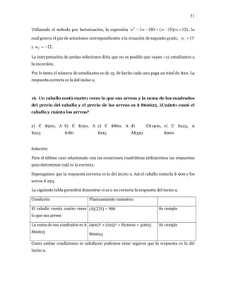 51
Utilizando el método por factorización, la expresión )12)(15(18032
+−=−− wwww , lo
cual genera el par de soluciones corr ecuación de segundo grado, 151 =wespondientes a la
.
La interpretación de ambas soluciones diría que no es posible que vayan –12 estudiantes a
la excursión.
or lo tanto el número de estudiantes es de 15, de hecho cada uno paga un total de $20. La
cuatro veces lo que sus arreos y la suma de los cuadrados
o del caballo y el precio de los arreos es $ 860625. ¿Cuánto costó el
a) C $900, A b) C $720, A c) C $860, A d) C$1400, e) C $225, A
Solución:
Para el último caso relacionado con las ecuaciones cuadráticas utilizaremos las respuestas
puesta correcta es la del inciso a. Así el caballo costaría $ 900 y los
m es o no correcta la respuesta del inciso a.
122 −=wy
P
respuesta correcta es la del inciso a.
16. Un caballo costó
del preci
caballo y cuánto los arreos?
$225 $180 $215 A$350 $900
para determinar cuál es la correc
Supongamos que la res
ta.
arreos $ 225.
La siguiente tabla permitirá de ostrar si
Condición Planteamiento numérico
El caballo cuesta cuatro veces (4)(225) = 900 Se cumple
lo que sus arreos
La suma de sus cuadrados es $ (900)2 + (225)2 = 810000 + 50625 Se cumple
860625
860625
Como ambas condiciones se satisfacen pod guros que la respuesta es la del
ciso a.
emos estar se
in
 