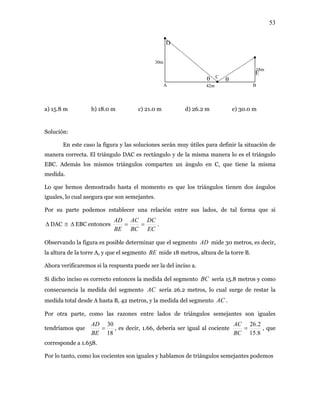 53
b) 18.0 m c) 21.0 m d) 26.2 m e) 30.0 m
m cor ulo DAC es rectángulo y de la misma manera lo es el triángulo
EBC. Además los mismos triángulos comparten un ángulo en C, que tiene la misma
om s ángulos
a
30m
18m
D
BA
C
42m
E
θ θ
a) 15.8 m
Solución:
En este caso la figura y las soluciones serán muy útiles para definir la situación de
anera recta. El triáng
medida.
Lo que hemos demostrado hasta el m ento es que los triángulos tienen do
iguales, lo cual asegura que son semejantes.
Por su parte podemos establecer una relación entre sus l dos, de tal forma que si
∆ DAC ≅ ∆ EBC entonces
EC
DC
BC
AC
BE
AD
== .
Observando la figura es posible determinar que el segmento AD mide 30 metros, es decir,
la altura de la torre A, y que el segmento BE mide 18 metros, a ra de la torre B.
Ahora verificaremos si la respuesta puede ser la del inciso a.
inciso es correcto entonces la medida del segmento sería 15.8 metros y como
entre lados de triángulos semejantes son iguales
ríamos que
ltu
BCSi dicho
consecuencia la medida del segmento AC sería 26.2 metros, lo cual surge de restar la
medida total desde A hasta B, 42 metros, y la medida del segmento AC .
Por otra parte, como las razones
18
30
=
BE
AD
, es decir, 1.66, debería ser igual al cociente
8.15
2.26
=
BC
AC
tend , que
Por lo tanto, como los cocientes son iguales y hablamos de triángulos semejantes podemos
corresponde a 1.658.
 