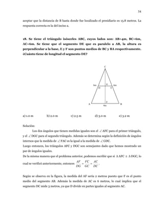 54
aceptar que la distancia de B hasta donde fue localizado el presidiario es 15.8 metros. La
respuesta correcta es la del inciso a.
18. Se tiene el triángulo isósceles ABC, cuyos lados son: AB=4m, BC=6m,
C=6m. Se tiene que el segmento DE que es paralelo a AB, la altura es
perp dicular a la base, E y F son puntos medios de BC y BA respectivamente.
¿Cuánto tiene de longitud el segmento DE?
a) 1.0 m b) 2.0 m c) 2.5 m d) 3.0 m e) 3.2 m
A
en
BA
F
D E
G
C
6m 6m
4m
Solución:
Los dos ángulos que tienen medidas iguales son el ∠ AFC para el primer
y el ∠ DGC para el segundo triángulo. Ad m
triángulo,
e ás se determ egún la definición de ángulos
te s que la medida de FAC es la igual a la medida de
ina s
rno ∠ ∠in GDC.
DGC, lo
iormente,
Luego entonces, los triángulos AFC y DGC son semejantes dado que hemos mostrado un
par de ángulos iguales.
De la misma manera que el problema anterior, podemos escribir que si ∆ AFC ≅ ∆
FC AC
cual se verificó anter entonces
DCDG GC
AF
== .
Según se observa en la figura, la medida del AF sería 2 metros puesto que F es el punto
edio del segmento AB. Además la medida de AC es 6 metros, lo cual implica que el
ales al segmento AC.
m
segmento DC mide 3 metros, ya que D divide en partes igu
 