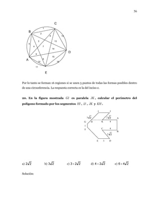 56
Por lo tanto se forman 16 regiones si se unen 5 puntos de todas las formas posibles dentro
de una circunferencia. La respuesta correcta es la el inciso e.
20. En la figura mostrada
d
GI es paralela JK , calcular el perímetro del
olígono formado por los segmentosp HI , IJ , JK y KH .
a) 22 b) 23 c) 223 + d) 224 + e) 246 +
Solución:
F
G
1
H K
B
A
I J
C
4
4
2 2
2 23 2
C
B
D
E
1
2
3
6
9
10
12
13
15
16
4
5
7
14
A 8
11
E D3
 