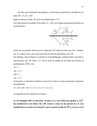 57
Es claro que el perímetro del polígono se determinará sumando las medidas de los
dos HI , IJ , JK y KH .la
JK tiene una medida igual a 22Según se observa, el lado .
Para determinar las medidas de los lados IJ y KH , en la figura propuesta trazaremos un
Dicho eje nos permite observar que el segmento
eje de simetría. I J
F
G
1
H
A
K
E D
B
C
4
4
2 2
2 23 2
3
ED mide lo mismo que el IJ . Además,
que IJ es igual a KH , por lo que resta sólo un valor por determinar, el de HI .
Sin embargo, como la figura en cuestión es un paralelogramo, podemos decir, sin temor a
eq ivocarnos, que HI mide 22u . Por lo tanto la medida de los lados que forman al
aralelogramo , son:KHIJp
3=IJ
22=JK
3=KH
22=HI
El perímetro se obtendrá mediante la suma de los lados, lo cual corresponde al siguiente
procedimiento.
246223223 =+++=+++ HIKHJKIJ + .
a respuesta correcta aparece en el inciso e.
21. El triángulo ABC es isósceles, su base es 4 y sus lados son iguales a
L
22
E. Las
,
las mediatrices a los lados AB y BC cortan a estos en los puntos D y
ediatrices se cortan en el punto F, que es punto medio de AC y a su vez es elm
 