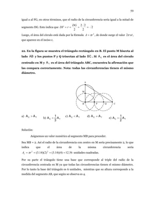 59
igual a al FG, en otros términos, que el radio de la rcunferencia sería igual a la mitad de
mento DG. Esto indica que
ci
2seg
2
22
2
====
DG
rDF
uego, el área del círculo está dada por la fórmula , de donde surge el valor2
rA π= π2L u2,
ue aparece en el inciso c.
22. En la figura se muestra el triángulo rectángulo en B. El punto M bisecta al
lado
q
AB y los puntos P y Q trisectan al lado BC . Si es e ea del cí ulo
entrado en M y es el área del triángulo ABC, encuentra la afirmación que
ara correctamente. Nota: todas las circunferencias tienen el mismo
diáme
a)
b)
CA l ár rc
TAc
las comp
tro.
M
A
B CP Q
TC AA >
TC A
3
1
A =
c) TC AA < d) TC AA =
e) TC A
2
1
A =
Solución:
Asignemos un valor numérico al segmento MB para proceder.
rπ unidades cuadradas.
una base que corresponde al triple del radio de la
ircunferencia ntrada en M ya e todas las circunferencias tienen el mismo diámetro.
or lo tanto ase del triángulo es 6 idades, mientras que su altura corresponde a la
a del segmento AB, que según se observa es 4.
Sea MB = 2. Así el radio de la circunferencia con centro en M sería precisamente 2, lo que
indica que el área de la misma circunferencia sería
=Ac 56.12)4)(14.3()2)(14.3( 22
===
Por su parte el triángulo tiene
c ce qu
P la b un
medid
 